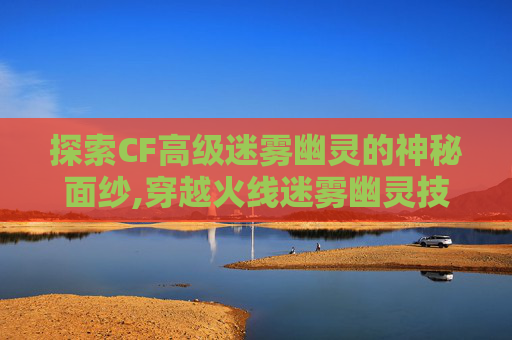 探索CF高级迷雾幽灵的神秘面纱,穿越火线迷雾幽灵技能