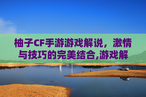 柚子CF手游游戏解说，激情与技巧的完美结合,游戏解说柚子cf手游大全