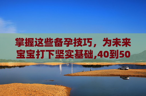 掌握这些备孕技巧，为未来宝宝打下坚实基础,40到50岁备孕技巧