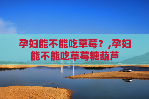 孕妇能不能吃草莓？,孕妇能不能吃草莓糖葫芦