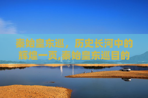 秦始皇东巡，历史长河中的辉煌一页,秦始皇东巡目的是什么
