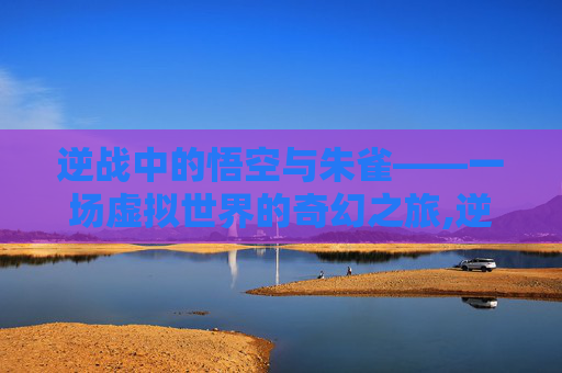 逆战中的悟空与朱雀——一场虚拟世界的奇幻之旅,逆战 悟空 朱雀怎么打