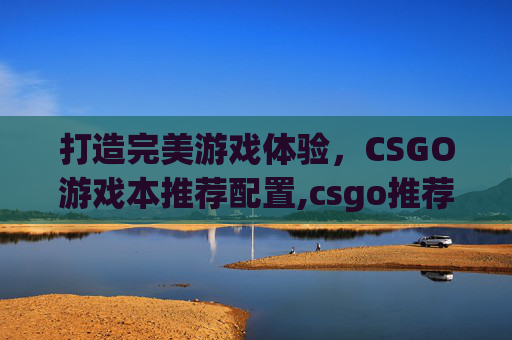 打造完美游戏体验，CSGO游戏本推荐配置,csgo推荐笔记本配置