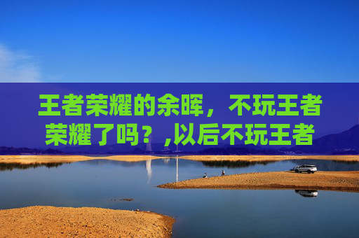 王者荣耀的余晖，不玩王者荣耀了吗？,以后不玩王者荣耀了