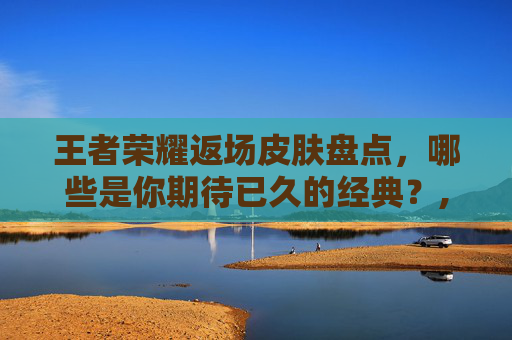 王者荣耀返场皮肤盘点，哪些是你期待已久的经典？,王者返场皮肤有几款