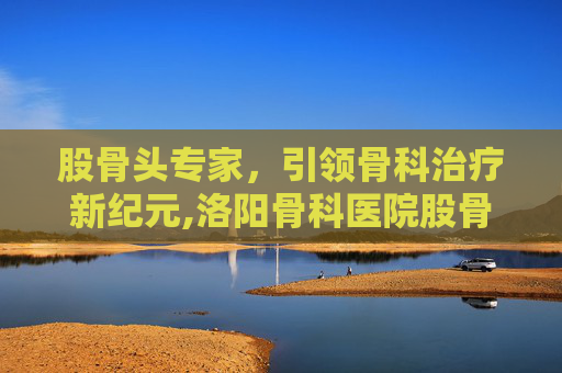 股骨头专家，引领骨科治疗新纪元,洛阳骨科医院股骨头专家