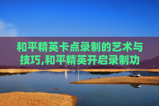 和平精英卡点录制的艺术与技巧,和平精英开启录制功能会不会卡