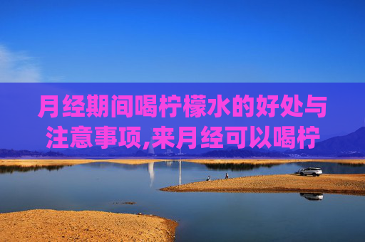 月经期间喝柠檬水的好处与注意事项,来月经可以喝柠檬水吗?_有问必答_快速问医生