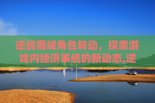 逆战商城角色转动，探索游戏内经济系统的新动态,逆战角色怎么转动