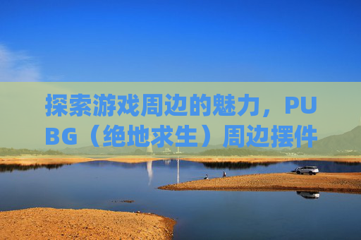探索游戏周边的魅力，PUBG（绝地求生）周边摆件的艺术与收藏,pubg周边是啥