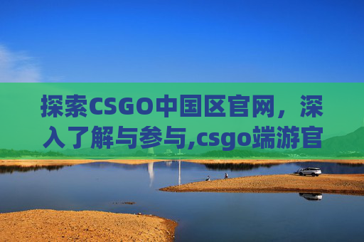 探索CSGO中国区官网，深入了解与参与,csgo端游官网