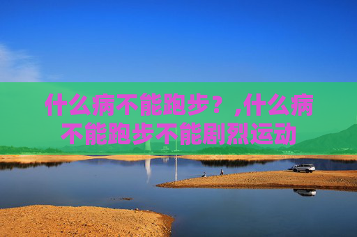 什么病不能跑步？,什么病不能跑步不能剧烈运动
