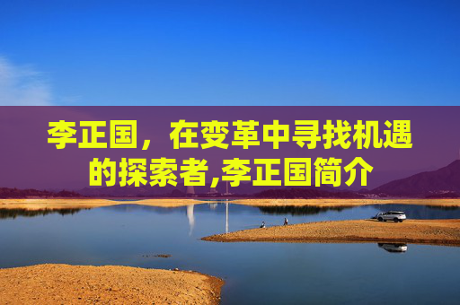 李正国，在变革中寻找机遇的探索者,李正国简介