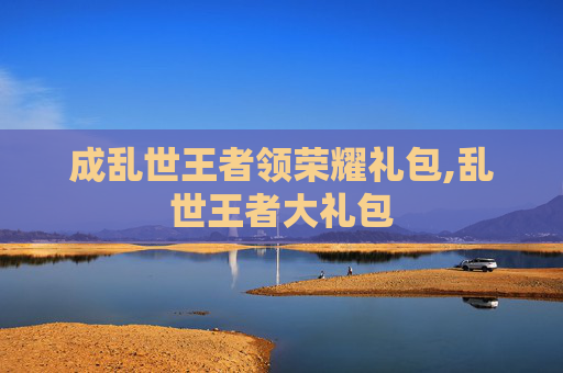 成乱世王者领荣耀礼包,乱世王者大礼包