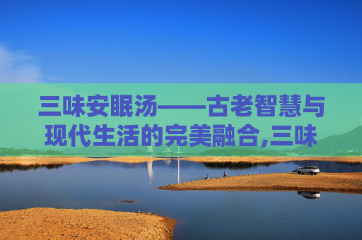 三味安眠汤——古老智慧与现代生活的完美融合,三味安眠汤做法