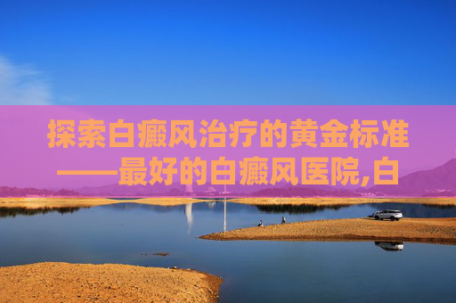 探索白癜风治疗的黄金标准——最好的白癜风医院,白癜风哪家医院专业