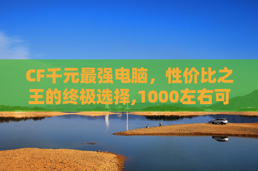 CF千元最强电脑，性价比之王的终极选择,1000左右可以流畅玩cf的电脑