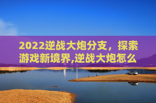 2022逆战大炮分支，探索游戏新境界,逆战大炮怎么觉醒