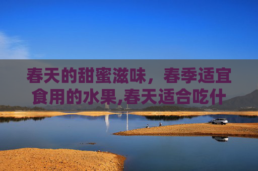 春天的甜蜜滋味，春季适宜食用的水果,春天适合吃什么水果和蔬菜