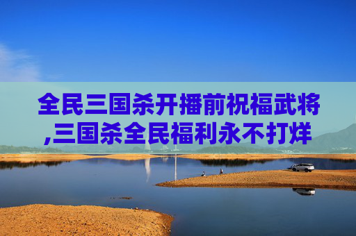 全民三国杀开播前祝福武将,三国杀全民福利永不打烊