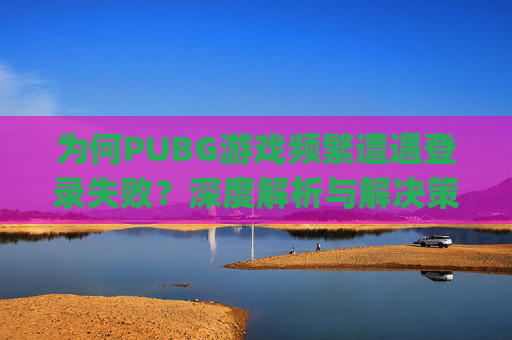 为何PUBG游戏频繁遭遇登录失败？深度解析与解决策略,pubg一直登不进去