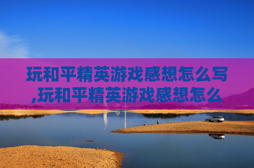 玩和平精英游戏感想怎么写,玩和平精英游戏感想怎么写三年级