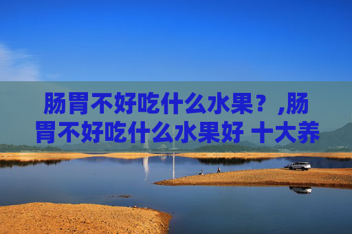 肠胃不好吃什么水果？,肠胃不好吃什么水果好 十大养胃的水果排名