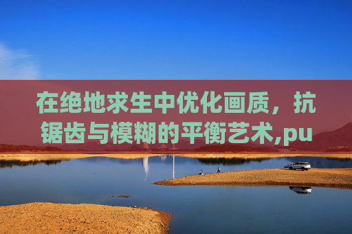 在绝地求生中优化画质，抗锯齿与模糊的平衡艺术,pubg开抗锯齿模糊