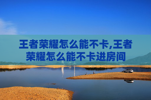 王者荣耀怎么能不卡,王者荣耀怎么能不卡进房间