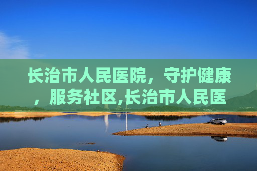 长治市人民医院，守护健康，服务社区,长治市人民医院官网