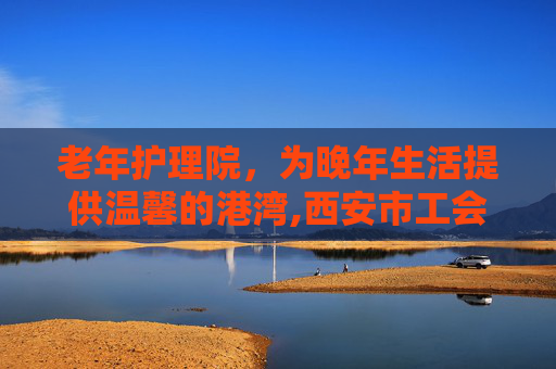 老年护理院，为晚年生活提供温馨的港湾,西安市工会医院老年护理院