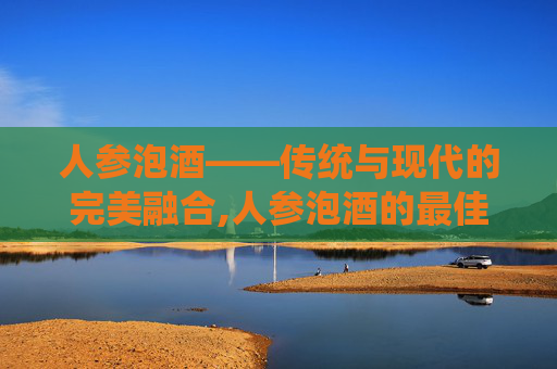 人参泡酒——传统与现代的完美融合,人参泡酒的最佳配方