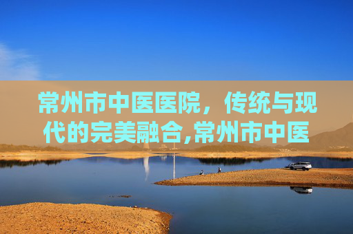 常州市中医医院，传统与现代的完美融合,常州市中医医院电话