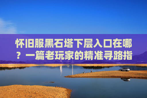 怀旧服黑石塔下层入口在哪？一篇老玩家的精准寻路指南,怀旧服黑石塔下层怎么走