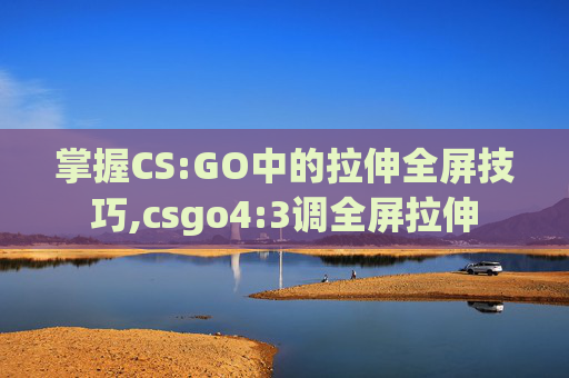 掌握CS:GO中的拉伸全屏技巧,csgo4:3调全屏拉伸