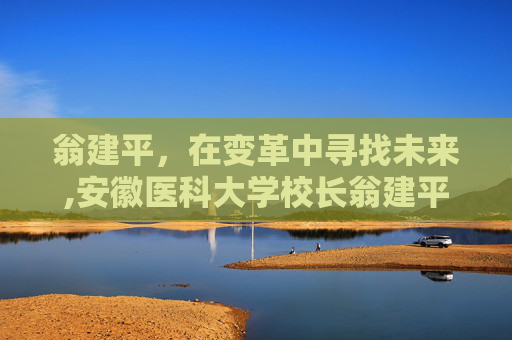 翁建平，在变革中寻找未来,安徽医科大学校长翁建平