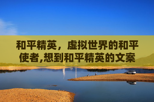 和平精英，虚拟世界的和平使者,想到和平精英的文案