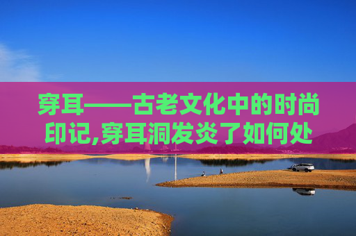 穿耳——古老文化中的时尚印记,穿耳洞发炎了如何处理好