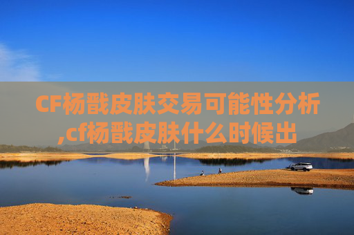 CF杨戬皮肤交易可能性分析,cf杨戬皮肤什么时候出