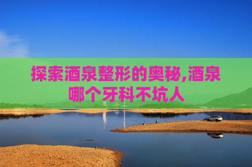 探索酒泉整形的奥秘,酒泉哪个牙科不坑人