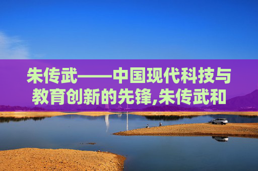 朱传武——中国现代科技与教育创新的先锋,朱传武和鲜儿最后结局