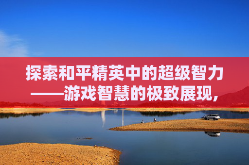 探索和平精英中的超级智力——游戏智慧的极致展现,和平精英超级智力是什么模式