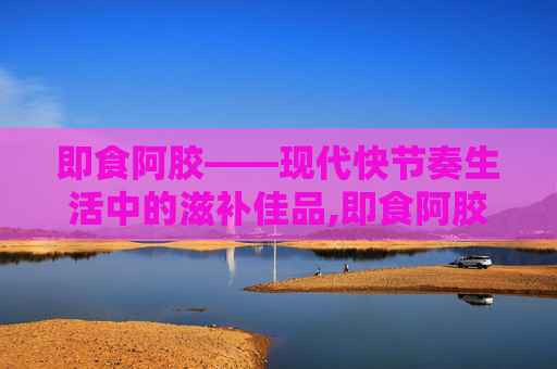 即食阿胶——现代快节奏生活中的滋补佳品,即食阿胶的正确吃法