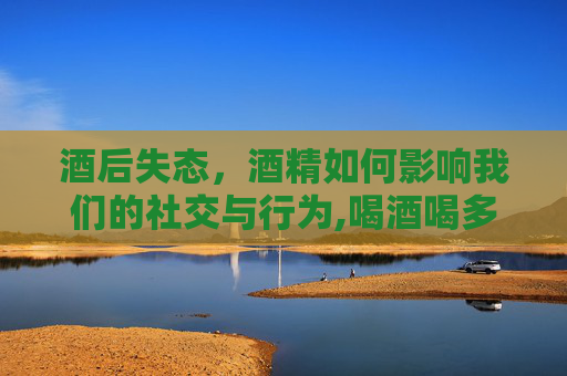 酒后失态，酒精如何影响我们的社交与行为,喝酒喝多了怎么缓解难受