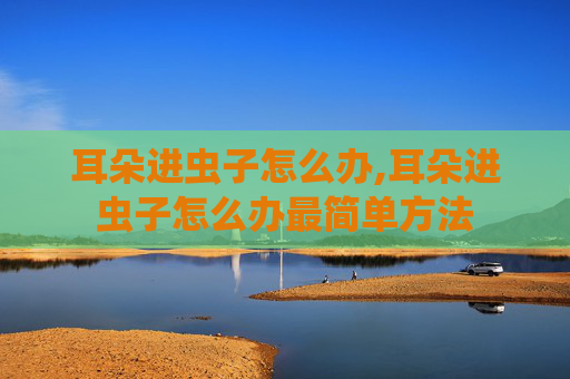 耳朵进虫子怎么办,耳朵进虫子怎么办最简单方法