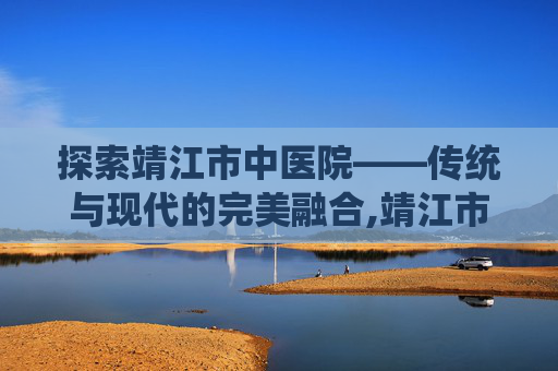 探索靖江市中医院——传统与现代的完美融合,靖江市中医院专家门诊一览表
