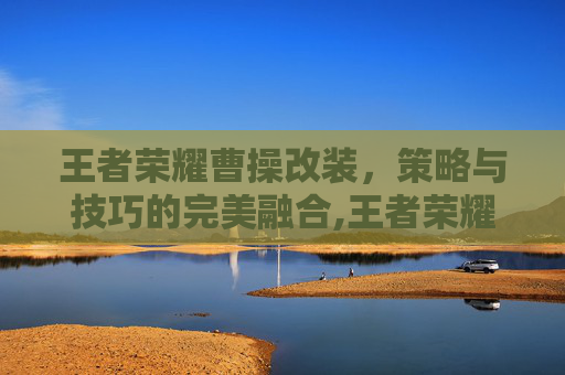 王者荣耀曹操改装，策略与技巧的完美融合,王者荣耀曹操改装怎么改