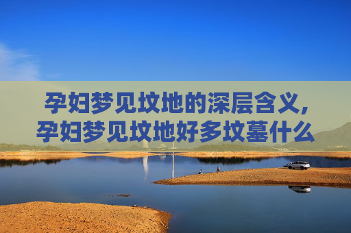 孕妇梦见坟地的深层含义,孕妇梦见坟地好多坟墓什么预兆