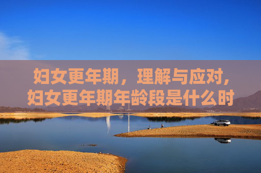 妇女更年期，理解与应对,妇女更年期年龄段是什么时候