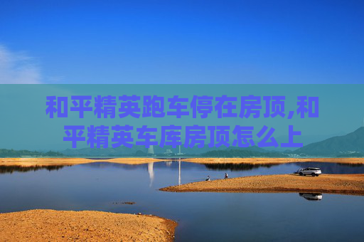 和平精英跑车停在房顶,和平精英车库房顶怎么上